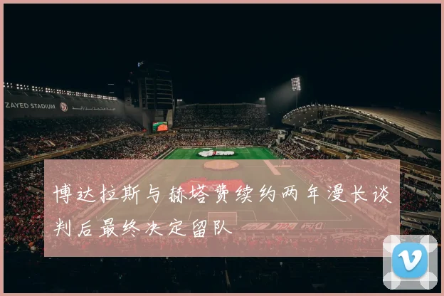 博达拉斯与赫塔费续约两年漫长谈判后最终决定留队